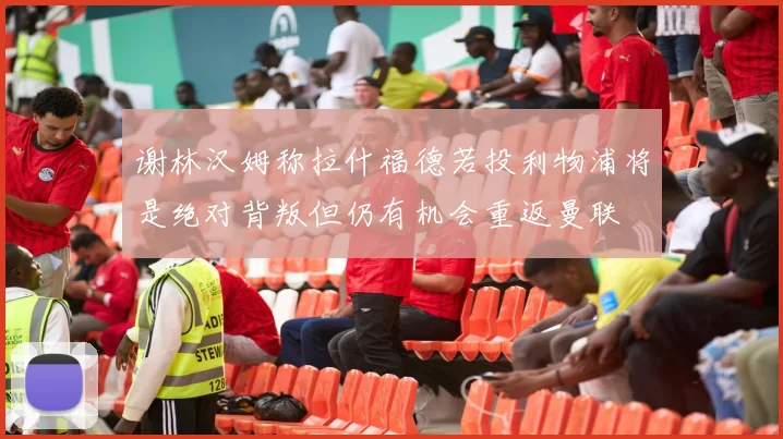 谢林汉姆称拉什福德若投利物浦将是绝对背叛但仍有机会重返曼联