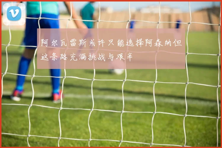 阿尔瓦雷斯或许只能选择阿森纳但这条路充满挑战与艰辛