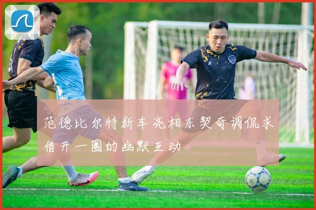 范德比尔特新车亮相东契奇调侃求借开一圈的幽默互动
