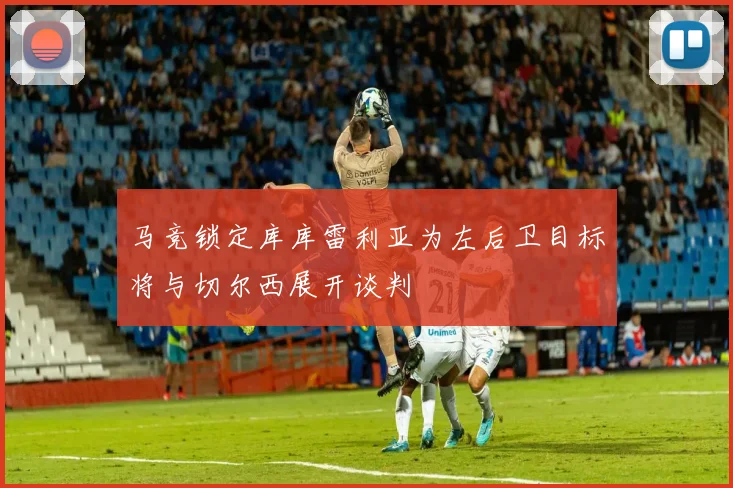 马竞锁定库库雷利亚为左后卫目标将与切尔西展开谈判