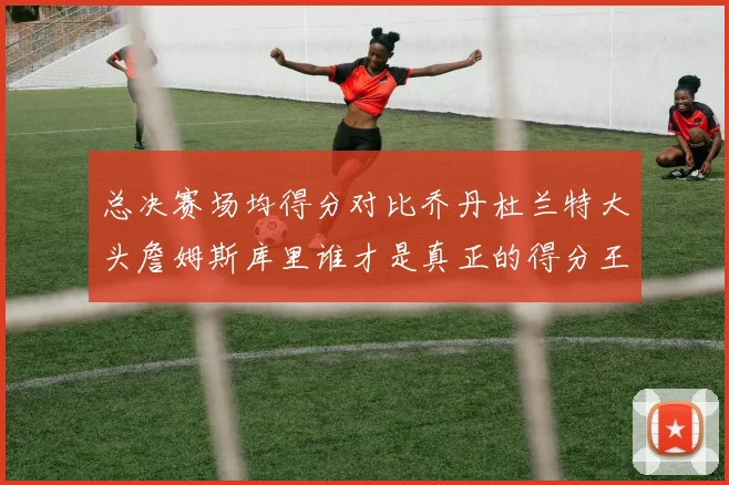 总决赛场均得分对比乔丹杜兰特大头詹姆斯库里谁才是真正的得分王