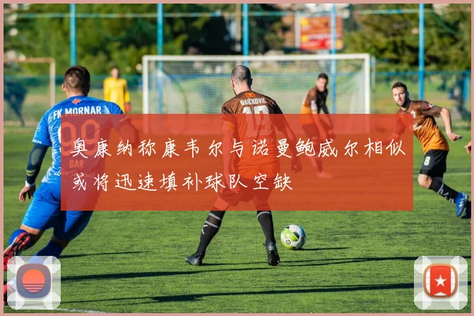 奥康纳称康韦尔与诺曼鲍威尔相似或将迅速填补球队空缺