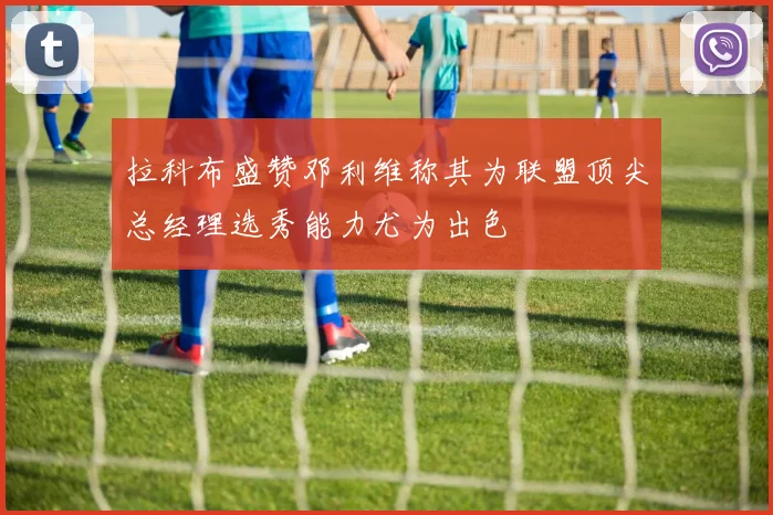 拉科布盛赞邓利维称其为联盟顶尖总经理选秀能力尤为出色