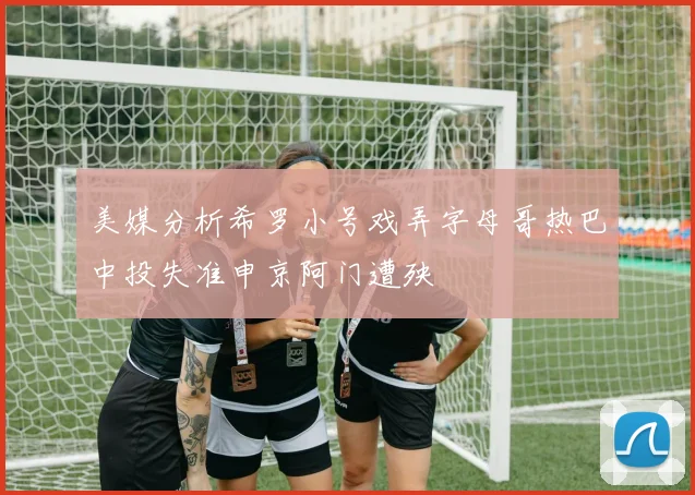 美媒分析希罗小号戏弄字母哥热巴中投失准申京阿门遭殃