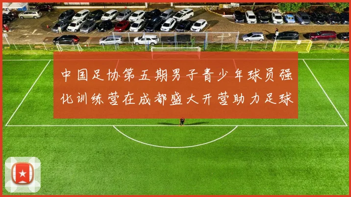 中国足协第五期男子青少年球员强化训练营在成都盛大开营助力足球未来发展