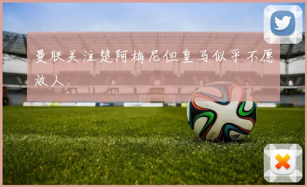 曼联关注楚阿梅尼但皇马似乎不愿放人