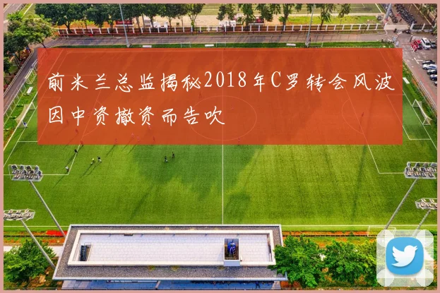 前米兰总监揭秘2018年C罗转会风波因中资撤资而告吹