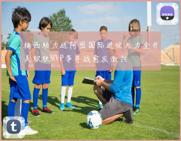梅西助力迈阿密国际进攻火力全开美职联MVP争夺战愈发激烈