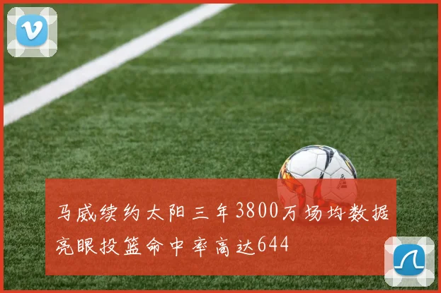 马威续约太阳三年3800万场均数据亮眼投篮命中率高达644