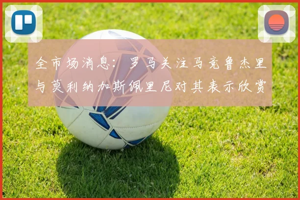 全市场消息：罗马关注马竞鲁杰里与莫利纳加斯佩里尼对其表示欣赏