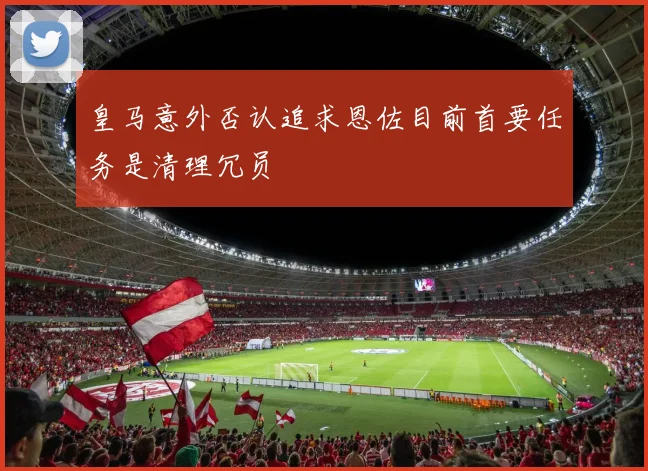皇马意外否认追求恩佐目前首要任务是清理冗员