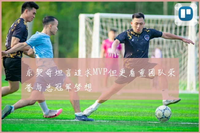东契奇坦言追求MVP但更看重团队荣誉与总冠军梦想