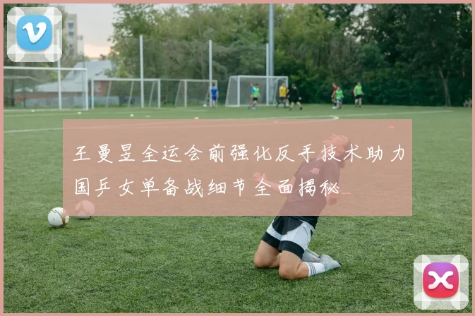 王曼昱全运会前强化反手技术助力国乒女单备战细节全面揭秘