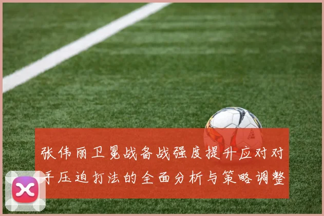 张伟丽卫冕战备战强度提升应对对手压迫打法的全面分析与策略调整