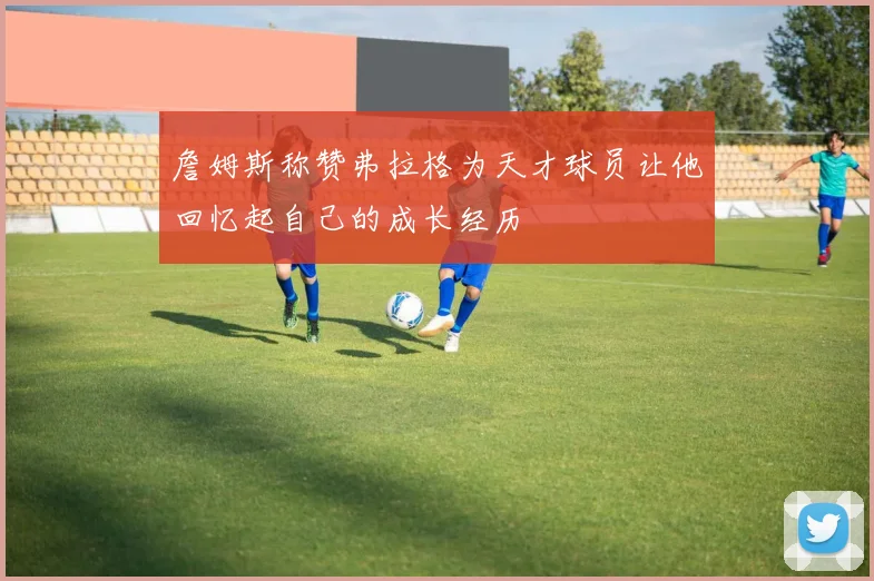 詹姆斯称赞弗拉格为天才球员让他回忆起自己的成长经历
