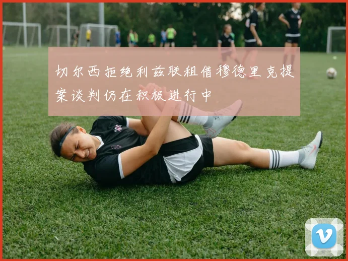 切尔西拒绝利兹联租借穆德里克提案谈判仍在积极进行中