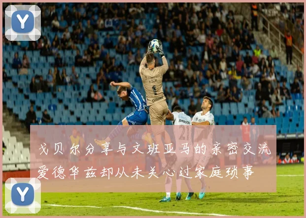 戈贝尔分享与文班亚马的亲密交流爱德华兹却从未关心过家庭琐事