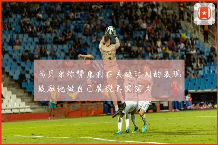 戈贝尔称赞康利在关键时刻的表现鼓励他做自己展现真实实力