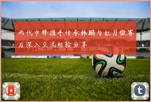 两代中锋携手传承韩鹏与杜月徵赛后深入交流经验分享