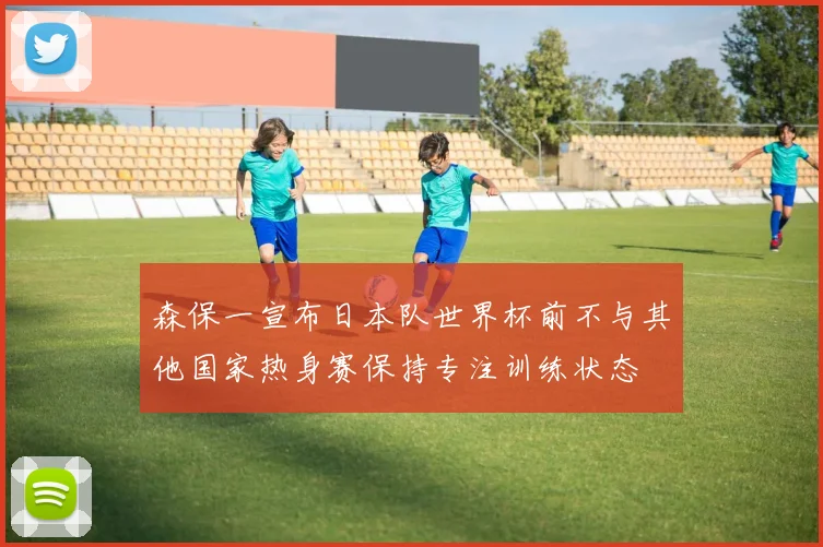 森保一宣布日本队世界杯前不与其他国家热身赛保持专注训练状态