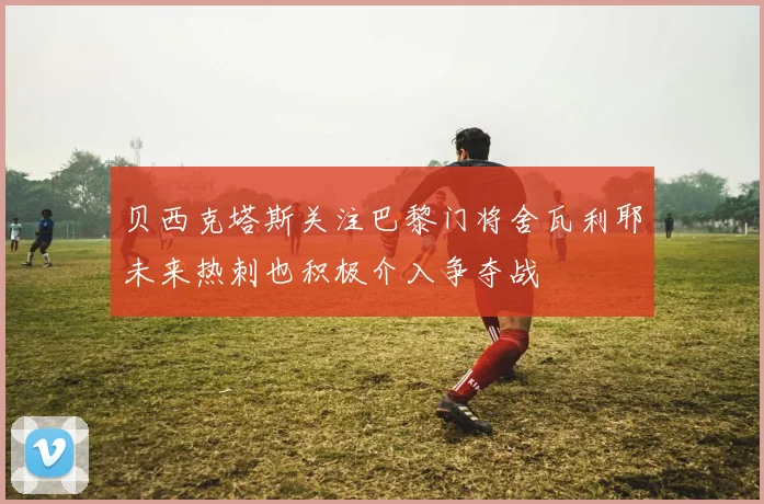 贝西克塔斯关注巴黎门将舍瓦利耶未来热刺也积极介入争夺战