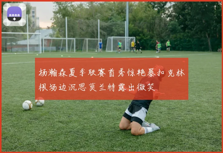 杨瀚森夏季联赛首秀惊艳暴扣克林根场边沉思莫兰特露出微笑