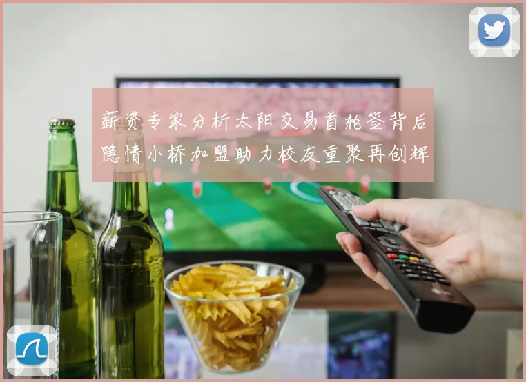 薪资专家分析太阳交易首轮签背后隐情小桥加盟助力校友重聚再创辉煌