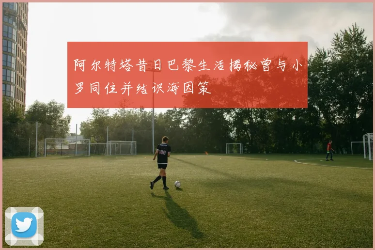 阿尔特塔昔日巴黎生活揭秘曾与小罗同住并结识海因策