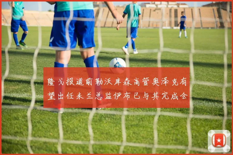 隆戈报道前勒沃库森高管奥泽克有望出任米兰总监伊布已与其完成会面