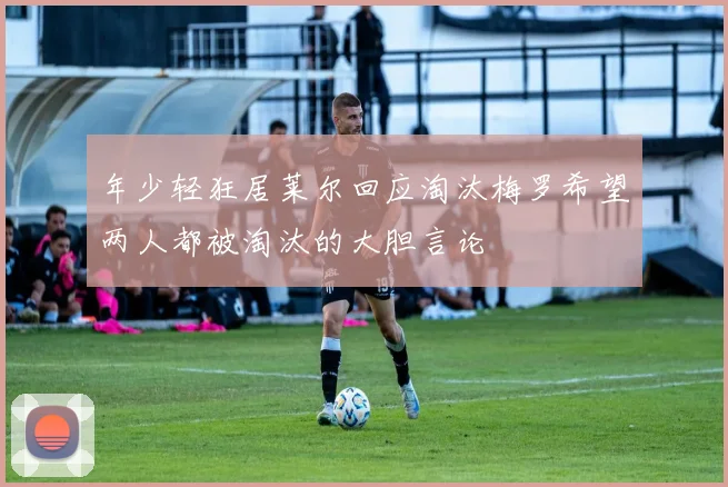 年少轻狂居莱尔回应淘汰梅罗希望两人都被淘汰的大胆言论