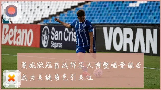 曼城欧冠首战阵容大调整福登能否成为关键角色引关注